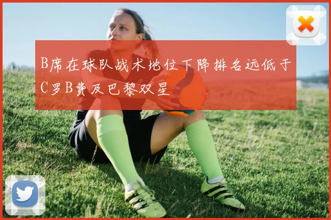 B席在球队战术地位下降排名远低于C罗B费及巴黎双星