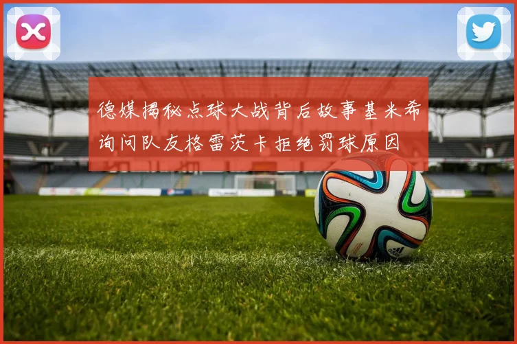 德媒揭秘点球大战背后故事基米希询问队友格雷茨卡拒绝罚球原因
