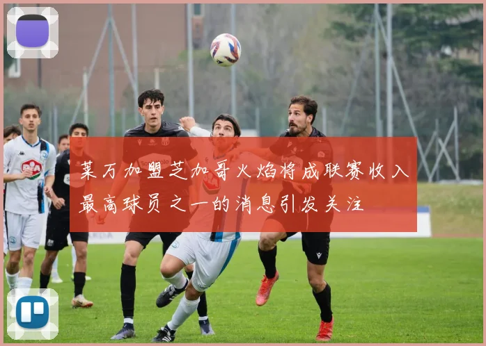 莱万加盟芝加哥火焰将成联赛收入最高球员之一的消息引发关注