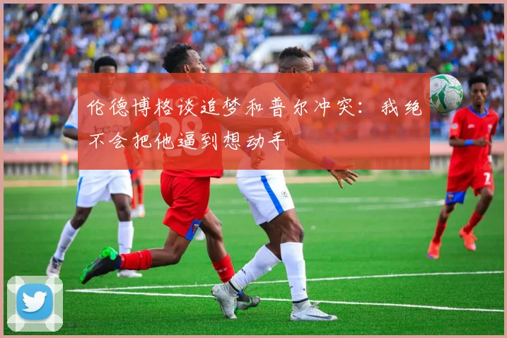 伦德博格谈追梦和普尔冲突：我绝不会把他逼到想动手