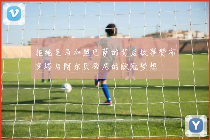 拒绝皇马加盟巴萨的背后故事赞布罗塔与阿尔贝蒂尼的欧冠梦想