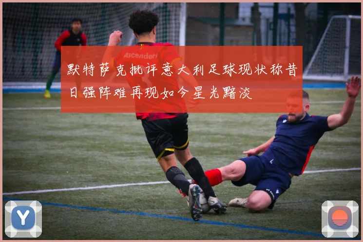 默特萨克批评意大利足球现状称昔日强阵难再现如今星光黯淡