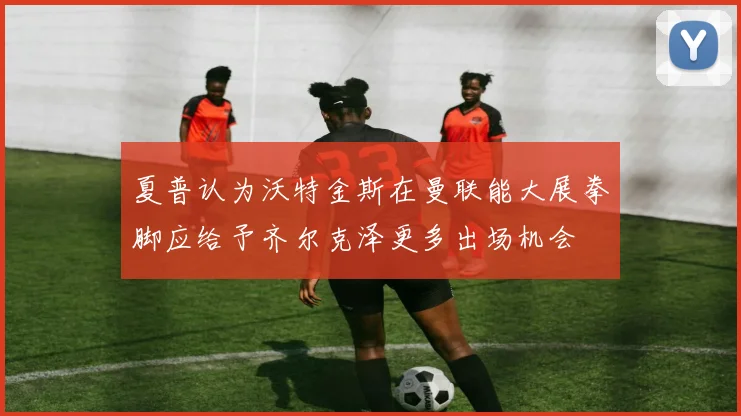 夏普认为沃特金斯在曼联能大展拳脚应给予齐尔克泽更多出场机会