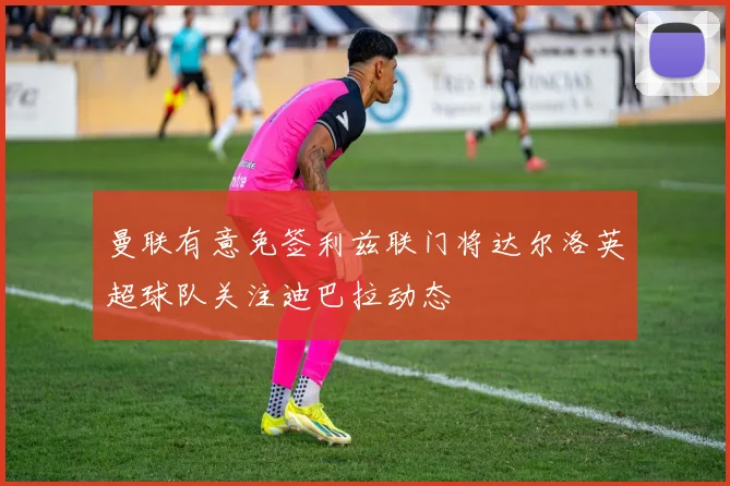 曼联有意免签利兹联门将达尔洛英超球队关注迪巴拉动态