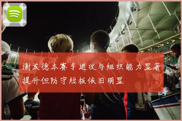 谢泼德本赛季进攻与组织能力显著提升但防守短板依旧明显