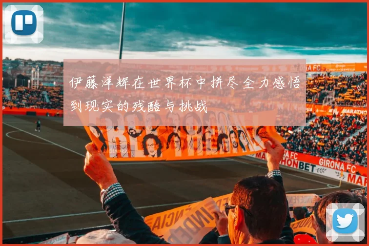 伊藤洋辉在世界杯中拼尽全力感悟到现实的残酷与挑战
