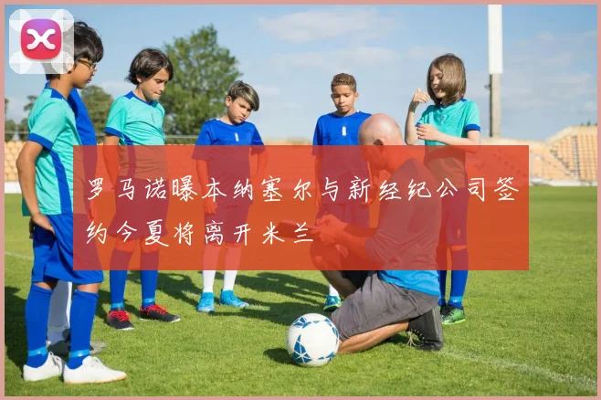 罗马诺曝本纳塞尔与新经纪公司签约今夏将离开米兰