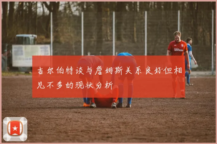 吉尔伯特谈与詹姆斯关系良好但相见不多的现状分析