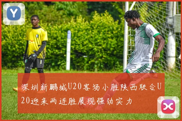 深圳新鹏城U20客场小胜陕西联合U20迎来两连胜展现强劲实力