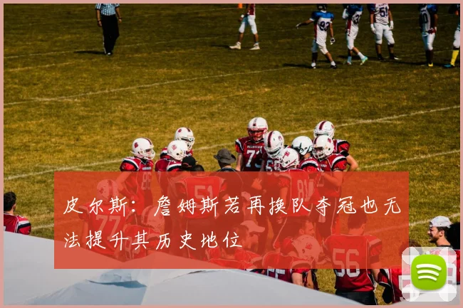 皮尔斯：詹姆斯若再换队夺冠也无法提升其历史地位